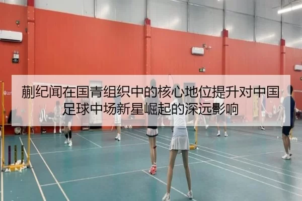 蒯纪闻在国青组织中的核心地位提升对中国足球中场新星崛起的深远影响