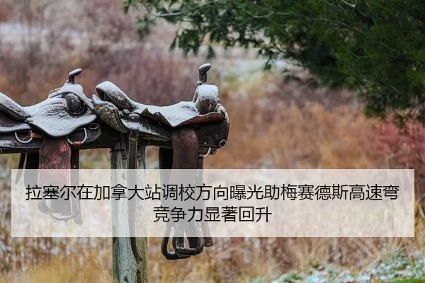 拉塞尔在加拿大站调校方向曝光助梅赛德斯高速弯竞争力显著回升
