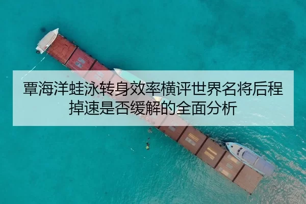 覃海洋蛙泳转身效率横评世界名将后程掉速是否缓解的全面分析