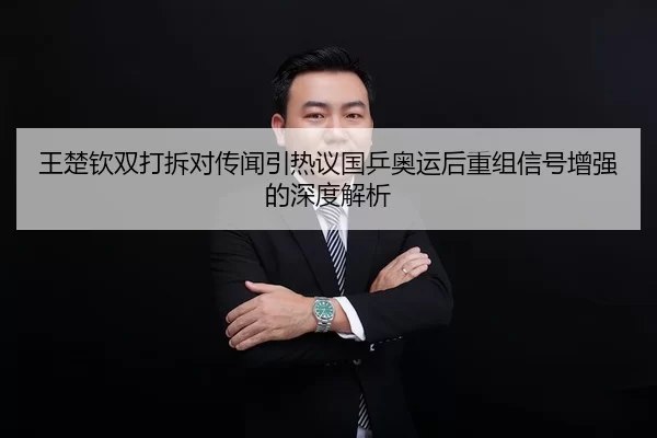 王楚钦双打拆对传闻引热议国乒奥运后重组信号增强的深度解析