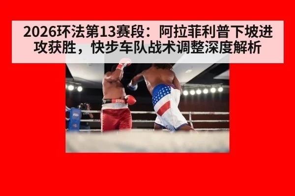 2026环法第13赛段：阿拉菲利普下坡进攻获胜，快步车队战术调整深度解析