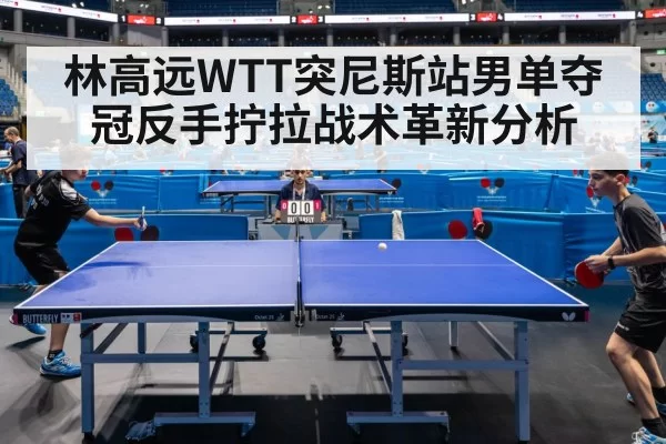 林高远WTT突尼斯站男单夺冠反手拧拉战术革新分析