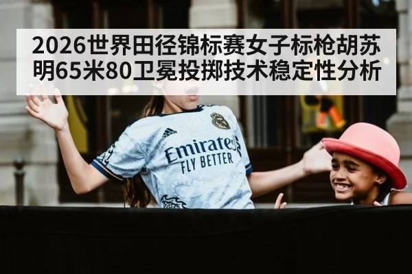 2026世界田径锦标赛女子标枪胡苏明65米80卫冕投掷技术稳定性分析