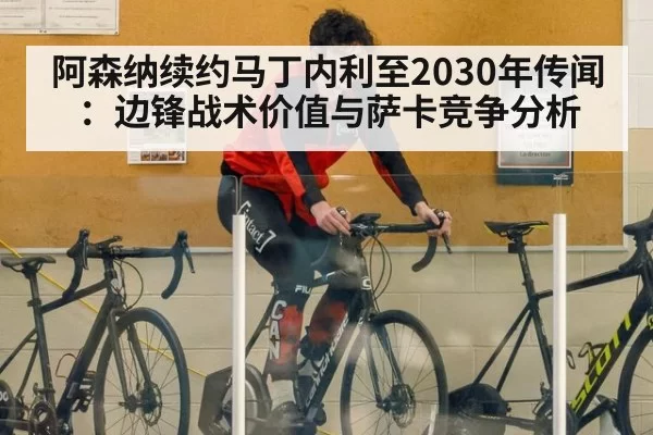 阿森纳续约马丁内利至2030年传闻：边锋战术价值与萨卡竞争分析