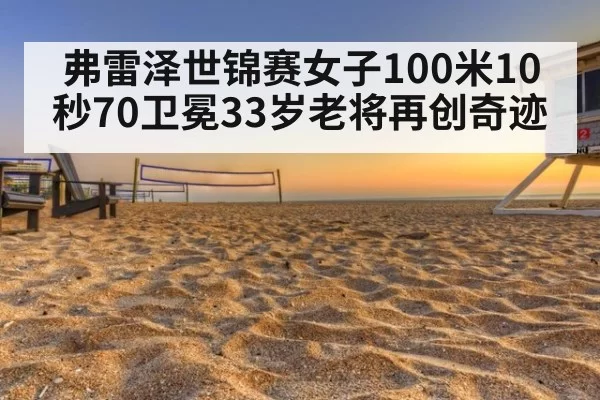 弗雷泽世锦赛女子100米10秒70卫冕33岁老将再创奇迹