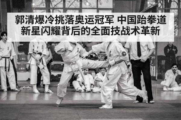 郭清爆冷挑落奥运冠军 中国跆拳道新星闪耀背后的全面技战术革新