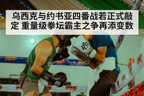 乌西克与约书亚四番战若正式敲定 重量级拳坛霸主之争再添变数