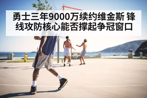 勇士三年9000万续约维金斯 锋线攻防核心能否撑起争冠窗口