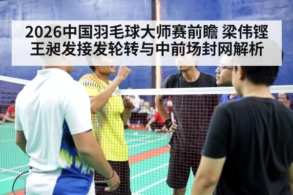 2026中国羽毛球大师赛前瞻 梁伟铿王昶发接发轮转与中前场封网解析